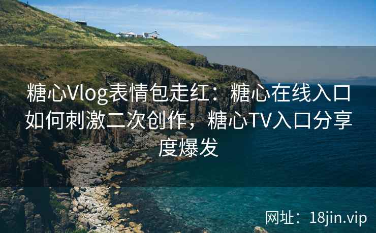 糖心Vlog表情包走红：糖心在线入口如何刺激二次创作，糖心TV入口分享度爆发