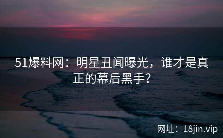 51爆料网：明星丑闻曝光，谁才是真正的幕后黑手？