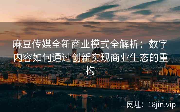 麻豆传媒全新商业模式全解析：数字内容如何通过创新实现商业生态的重构