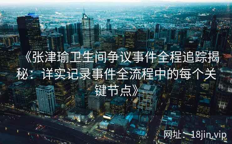 《张津瑜卫生间争议事件全程追踪揭秘：详实记录事件全流程中的每个关键节点》