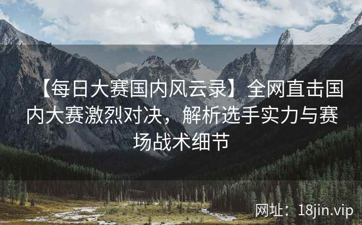 【每日大赛国内风云录】全网直击国内大赛激烈对决，解析选手实力与赛场战术细节