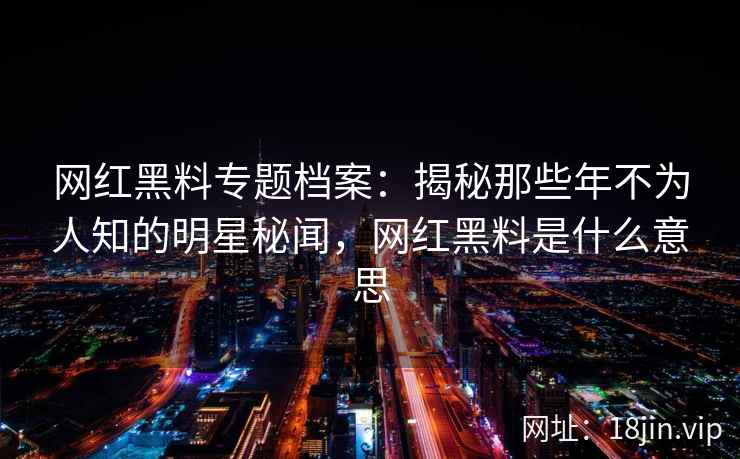 网红黑料专题档案：揭秘那些年不为人知的明星秘闻，网红黑料是什么意思
