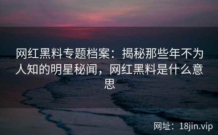 网红黑料专题档案：揭秘那些年不为人知的明星秘闻，网红黑料是什么意思