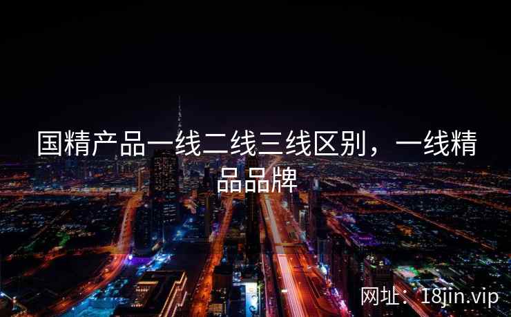 国精产品一线二线三线区别，一线精品品牌