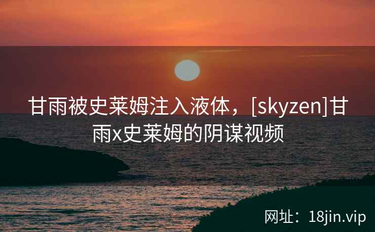 甘雨被史莱姆注入液体，[skyzen]甘雨x史莱姆的阴谋视频