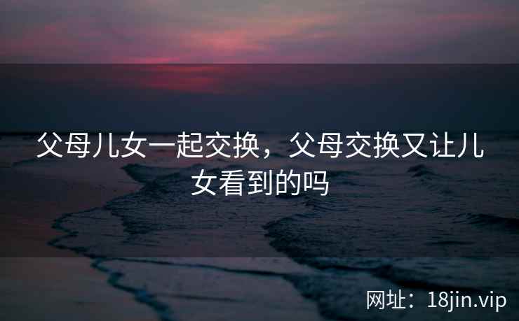 父母儿女一起交换，父母交换又让儿女看到的吗
