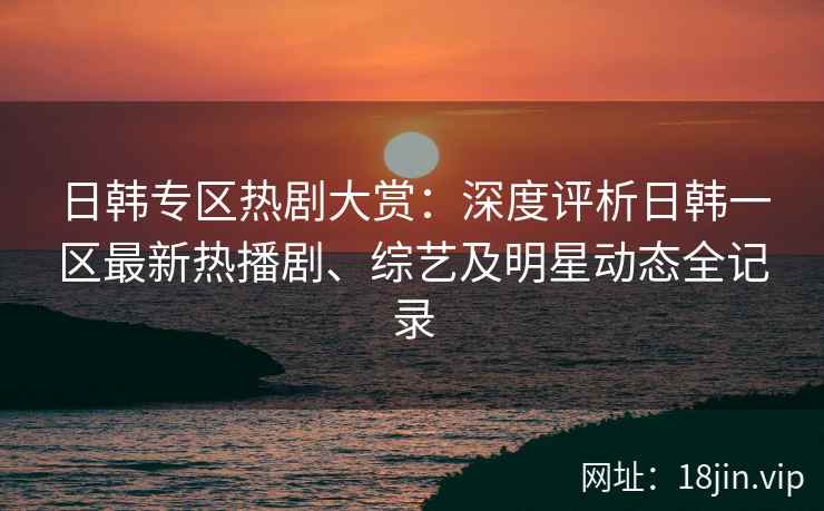 日韩专区热剧大赏：深度评析日韩一区最新热播剧、综艺及明星动态全记录