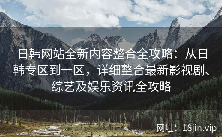 日韩网站全新内容整合全攻略：从日韩专区到一区，详细整合最新影视剧、综艺及娱乐资讯全攻略