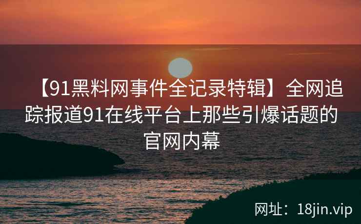 【91黑料网事件全记录特辑】全网追踪报道91在线平台上那些引爆话题的官网内幕