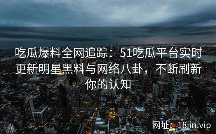 吃瓜爆料全网追踪：51吃瓜平台实时更新明星黑料与网络八卦，不断刷新你的认知