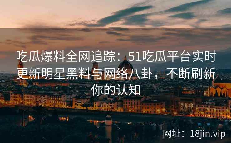 吃瓜爆料全网追踪：51吃瓜平台实时更新明星黑料与网络八卦，不断刷新你的认知