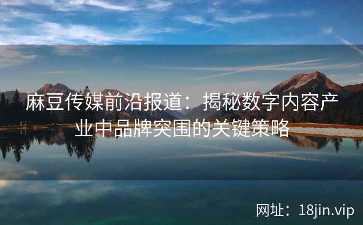 麻豆传媒前沿报道：揭秘数字内容产业中品牌突围的关键策略