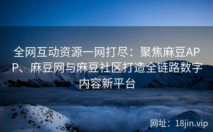全网互动资源一网打尽：聚焦麻豆APP、麻豆网与麻豆社区打造全链路数字内容新平台