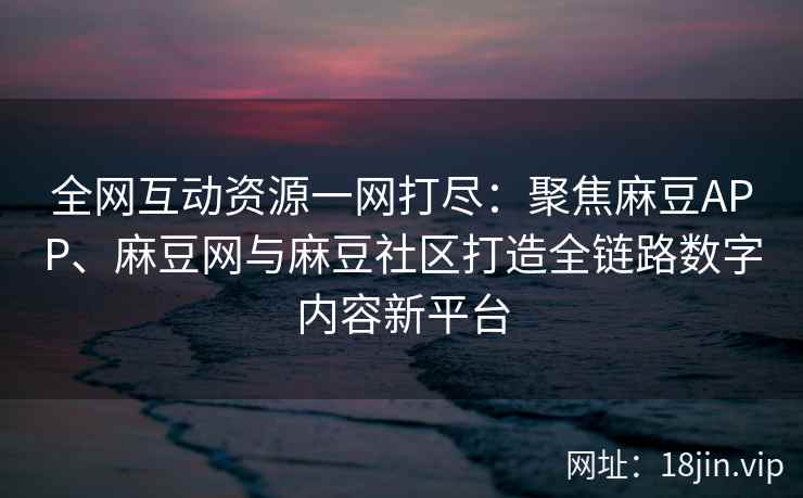 全网互动资源一网打尽：聚焦麻豆APP、麻豆网与麻豆社区打造全链路数字内容新平台
