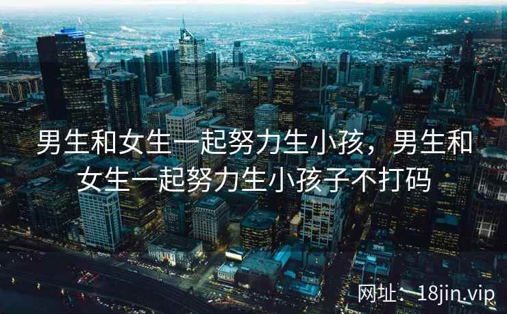 男生和女生一起努力生小孩，男生和女生一起努力生小孩子不打码