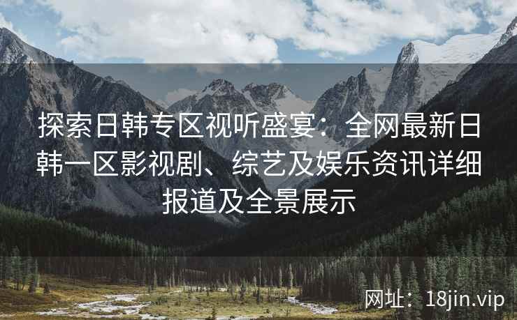 探索日韩专区视听盛宴：全网最新日韩一区影视剧、综艺及娱乐资讯详细报道及全景展示