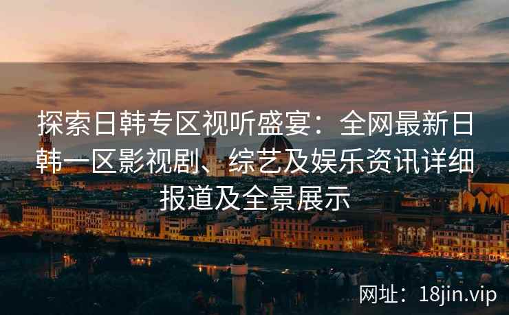 探索日韩专区视听盛宴：全网最新日韩一区影视剧、综艺及娱乐资讯详细报道及全景展示