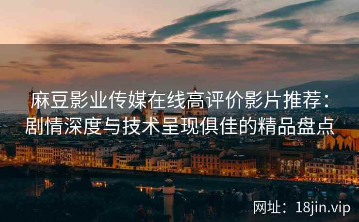 麻豆影业传媒在线高评价影片推荐：剧情深度与技术呈现俱佳的精品盘点