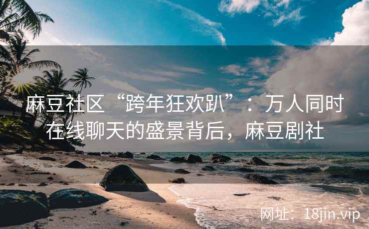 麻豆社区“跨年狂欢趴”：万人同时在线聊天的盛景背后，麻豆剧社