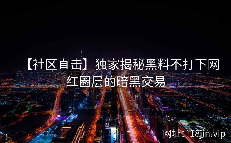 【社区直击】独家揭秘黑料不打下网红圈层的暗黑交易