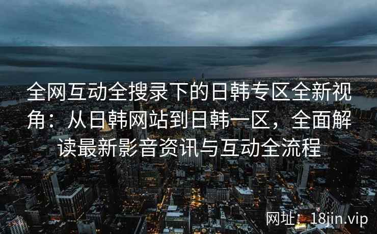 全网互动全搜录下的日韩专区全新视角：从日韩网站到日韩一区，全面解读最新影音资讯与互动全流程