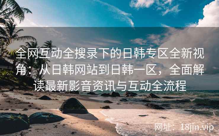 全网互动全搜录下的日韩专区全新视角：从日韩网站到日韩一区，全面解读最新影音资讯与互动全流程