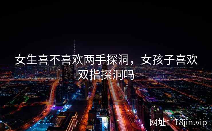女生喜不喜欢两手探洞，女孩子喜欢双指探洞吗