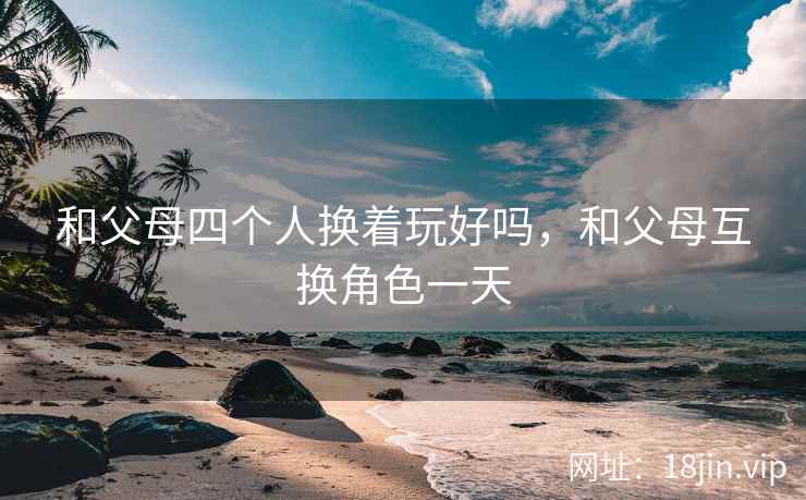 和父母四个人换着玩好吗，和父母互换角色一天