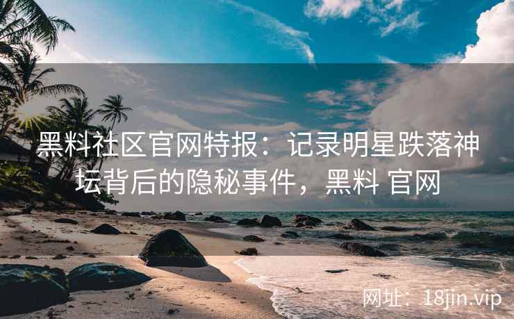 黑料社区官网特报：记录明星跌落神坛背后的隐秘事件，黑料 官网