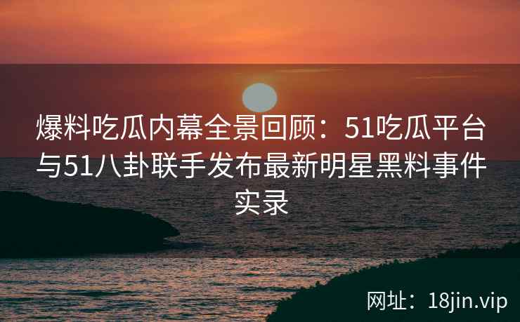 爆料吃瓜内幕全景回顾：51吃瓜平台与51八卦联手发布最新明星黑料事件实录