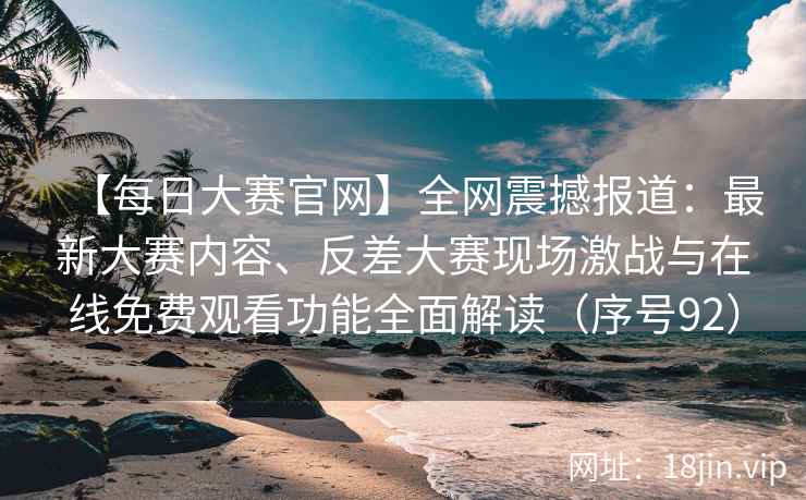 【每日大赛官网】全网震撼报道：最新大赛内容、反差大赛现场激战与在线免费观看功能全面解读（序号92）