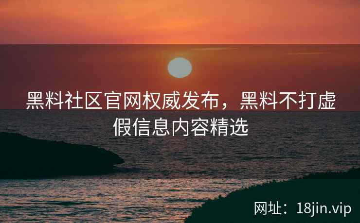 黑料社区官网权威发布，黑料不打虚假信息内容精选