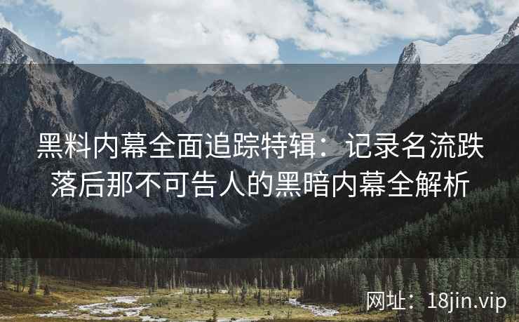 黑料内幕全面追踪特辑：记录名流跌落后那不可告人的黑暗内幕全解析