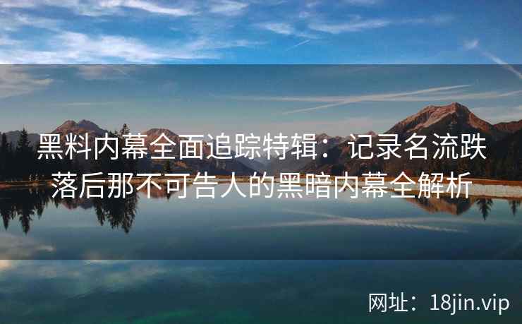 黑料内幕全面追踪特辑：记录名流跌落后那不可告人的黑暗内幕全解析