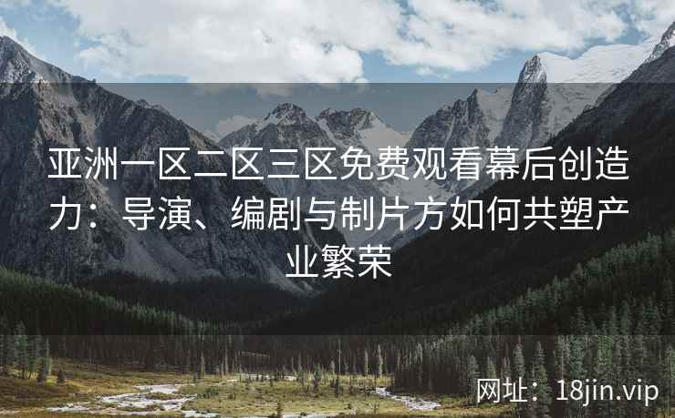 亚洲一区二区三区免费观看幕后创造力：导演、编剧与制片方如何共塑产业繁荣
