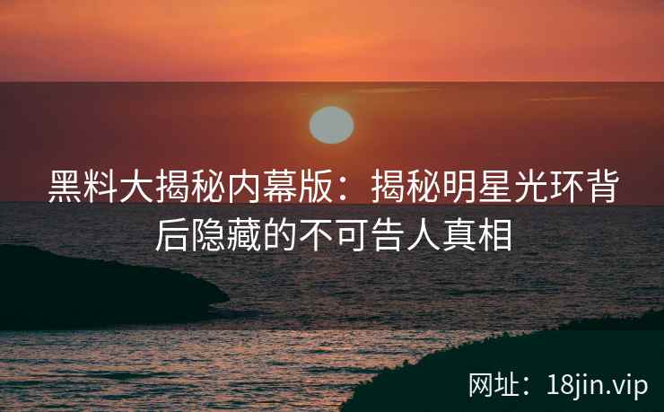 黑料大揭秘内幕版：揭秘明星光环背后隐藏的不可告人真相