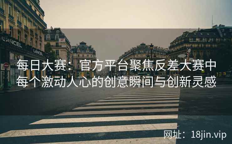 每日大赛：官方平台聚焦反差大赛中每个激动人心的创意瞬间与创新灵感