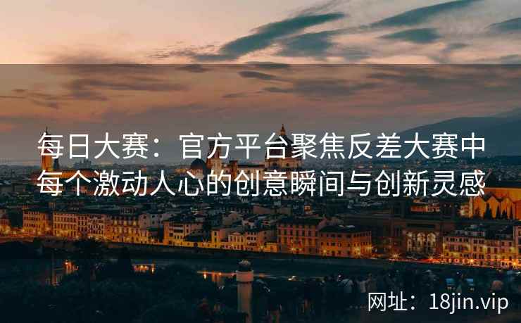 每日大赛：官方平台聚焦反差大赛中每个激动人心的创意瞬间与创新灵感