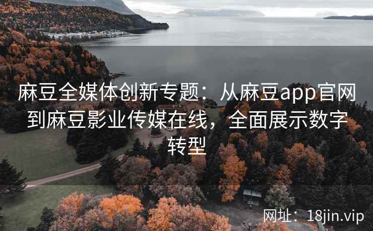 麻豆全媒体创新专题：从麻豆app官网到麻豆影业传媒在线，全面展示数字转型