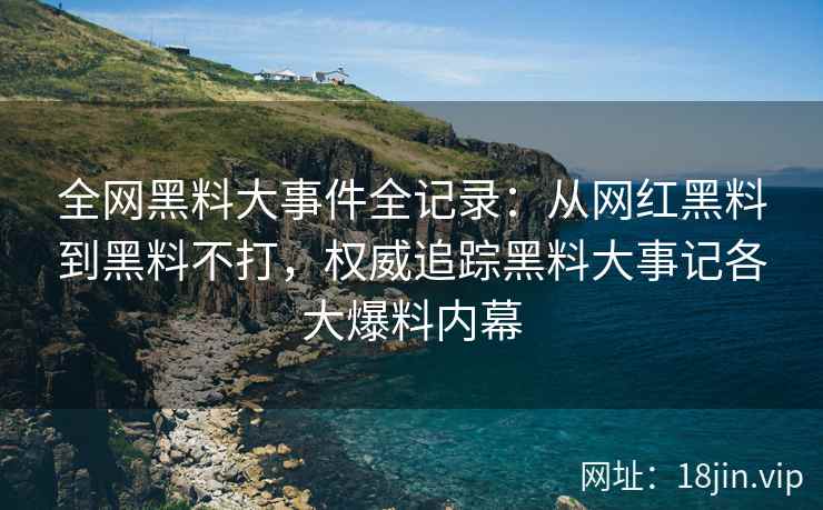全网黑料大事件全记录：从网红黑料到黑料不打，权威追踪黑料大事记各大爆料内幕
