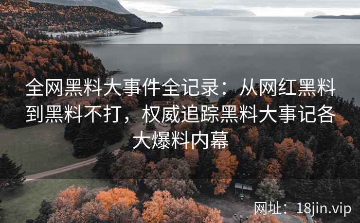 全网黑料大事件全记录：从网红黑料到黑料不打，权威追踪黑料大事记各大爆料内幕