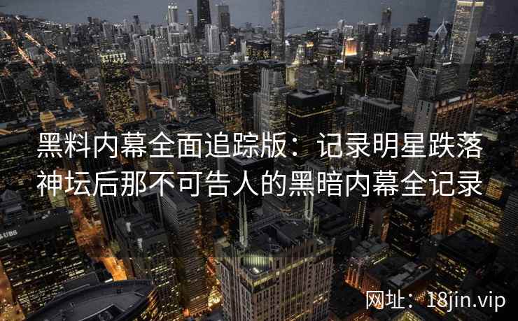 黑料内幕全面追踪版：记录明星跌落神坛后那不可告人的黑暗内幕全记录