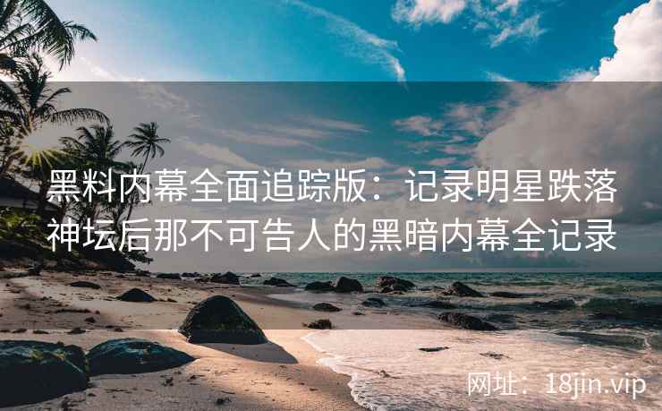 黑料内幕全面追踪版：记录明星跌落神坛后那不可告人的黑暗内幕全记录