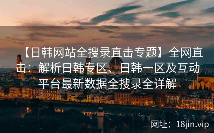 【日韩网站全搜录直击专题】全网直击：解析日韩专区、日韩一区及互动平台最新数据全搜录全详解
