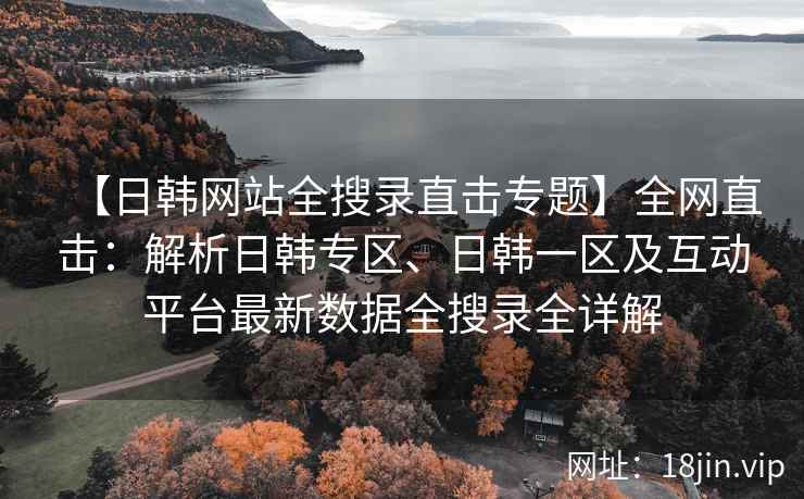 【日韩网站全搜录直击专题】全网直击：解析日韩专区、日韩一区及互动平台最新数据全搜录全详解