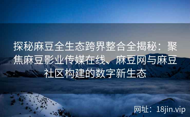 探秘麻豆全生态跨界整合全揭秘：聚焦麻豆影业传媒在线、麻豆网与麻豆社区构建的数字新生态