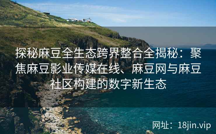 探秘麻豆全生态跨界整合全揭秘：聚焦麻豆影业传媒在线、麻豆网与麻豆社区构建的数字新生态