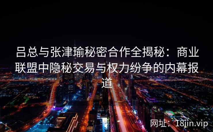 吕总与张津瑜秘密合作全揭秘：商业联盟中隐秘交易与权力纷争的内幕报道